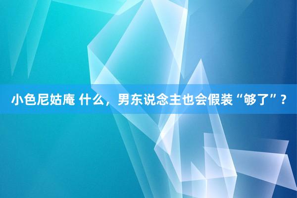 小色尼姑庵 什么，男东说念主也会假装“够了”？