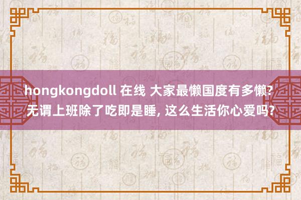 hongkongdoll 在线 大家最懒国度有多懒? 无谓上班除了吃即是睡, 这么生活你心爱吗?