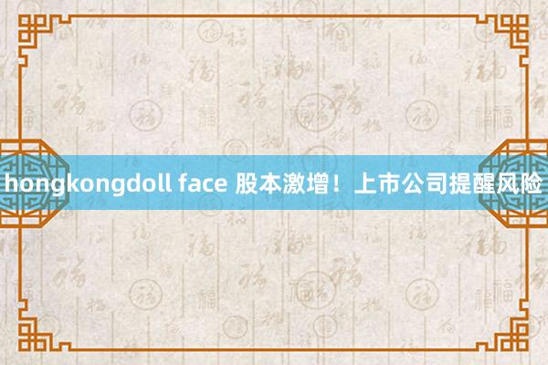 hongkongdoll face 股本激增！上市公司提醒风险