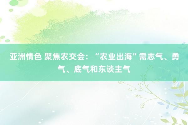 亚洲情色 聚焦农交会：“农业出海”需志气、勇气、底气和东谈主气