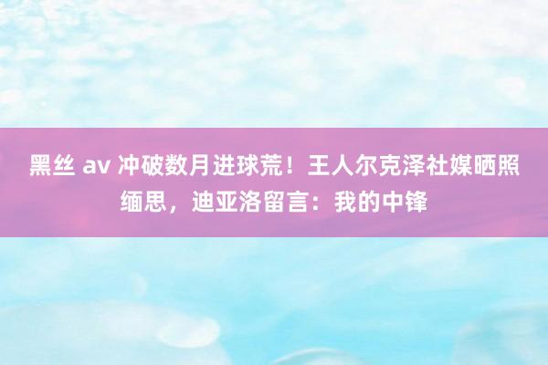 黑丝 av 冲破数月进球荒！王人尔克泽社媒晒照缅思，迪亚洛留言：我的中锋