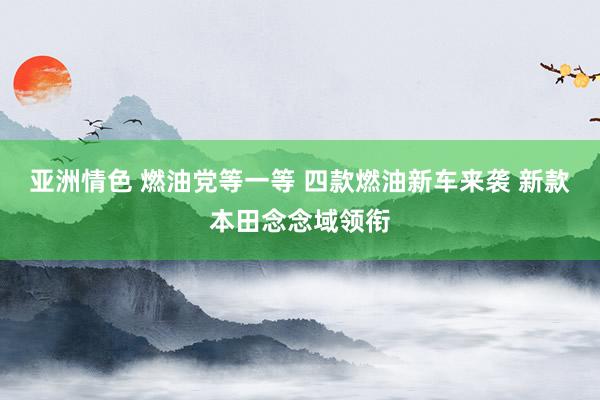 亚洲情色 燃油党等一等 四款燃油新车来袭 新款本田念念域领衔