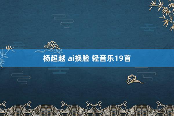 杨超越 ai换脸 轻音乐19首