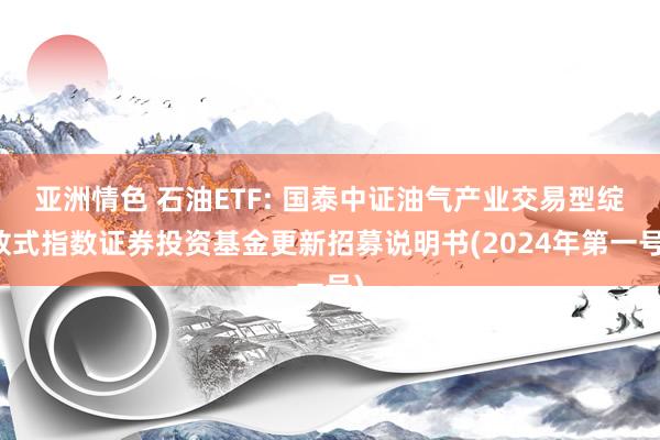 亚洲情色 石油ETF: 国泰中证油气产业交易型绽放式指数证券投资基金更新招募说明书(2024年第一号