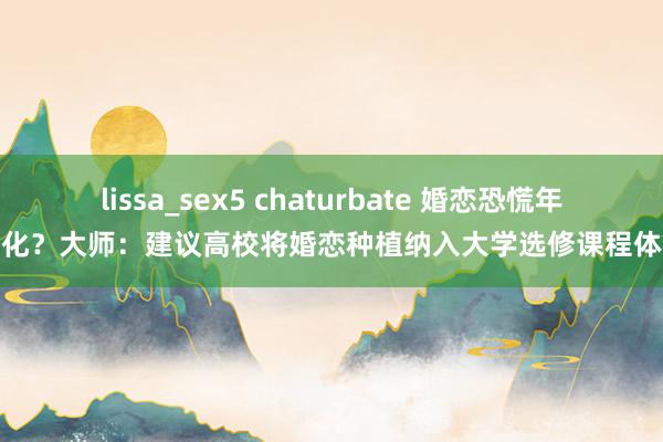 lissa_sex5 chaturbate 婚恋恐慌年青化？大师：建议高校将婚恋种植纳入大学选修课程