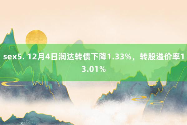 sex5. 12月4日润达转债下降1.33%，转股溢价率13.01%