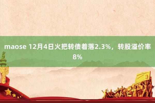 maose 12月4日火把转债着落2.3%，转股溢价率8%