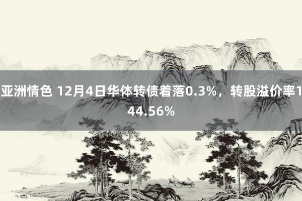 亚洲情色 12月4日华体转债着落0.3%，转股溢价率144.56%