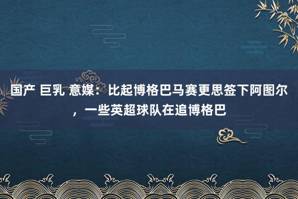 国产 巨乳 意媒：比起博格巴马赛更思签下阿图尔，一些英超球队在追博格巴