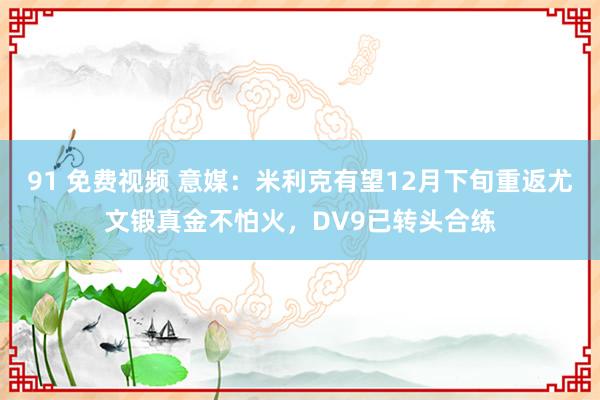 91 免费视频 意媒：米利克有望12月下旬重返尤文锻真金不怕火，DV9已转头合练