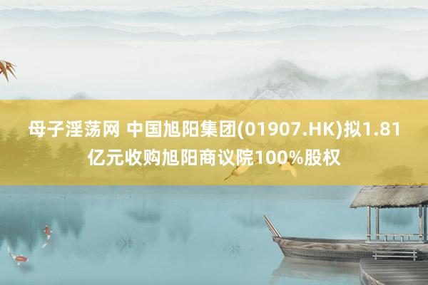 母子淫荡网 中国旭阳集团(01907.HK)拟1.81亿元收购旭阳商议院100%股权