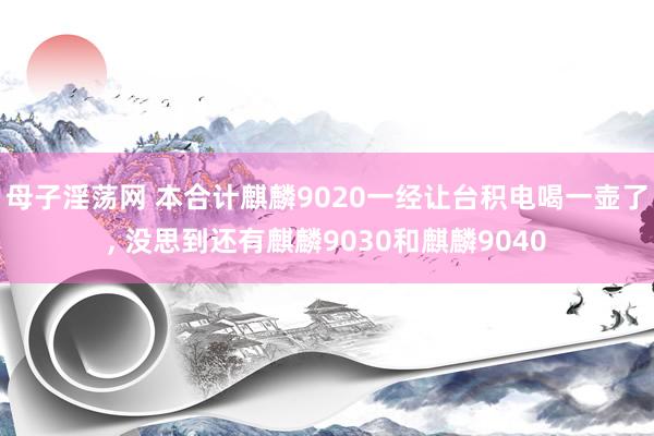 母子淫荡网 本合计麒麟9020一经让台积电喝一壶了， 没思到还有麒麟9030和麒麟9040