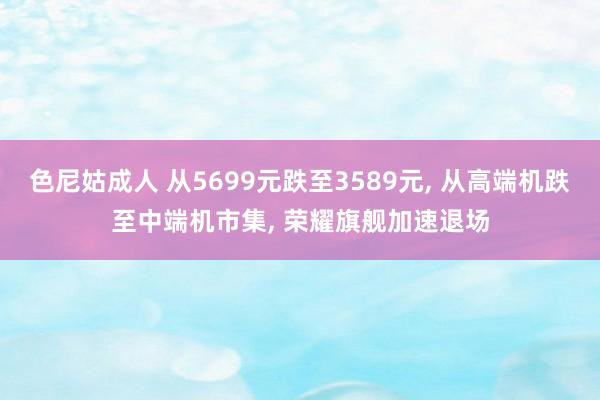 色尼姑成人 从5699元跌至3589元, 从高端机跌至中端机市集, 荣耀旗舰加速退场