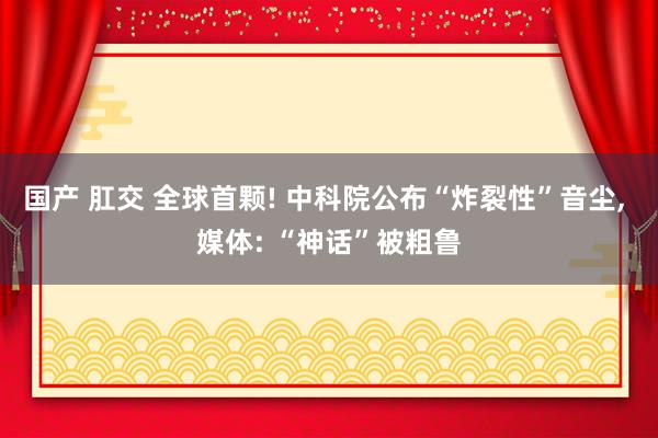 国产 肛交 全球首颗! 中科院公布“炸裂性”音尘, 媒体: “神话”被粗鲁