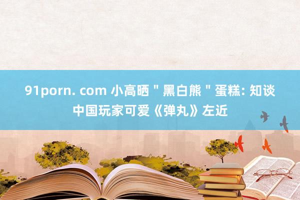 91porn. com 小高晒＂黑白熊＂蛋糕: 知谈中国玩家可爱《弹丸》左近