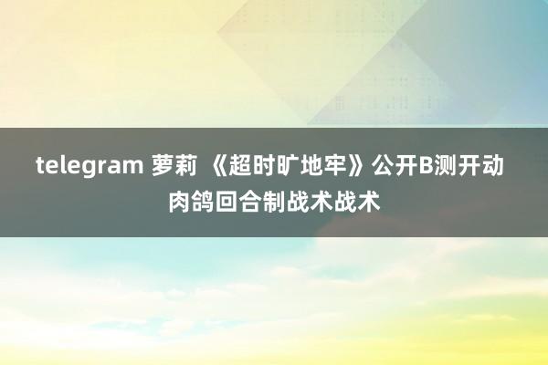 telegram 萝莉 《超时旷地牢》公开B测开动 肉鸽回合制战术战术