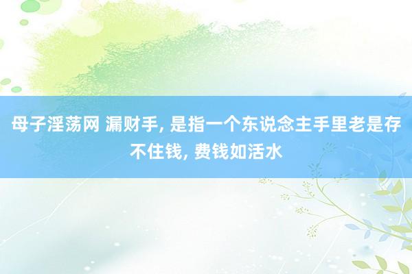 母子淫荡网 漏财手， 是指一个东说念主手里老是存不住钱， 费钱如活水