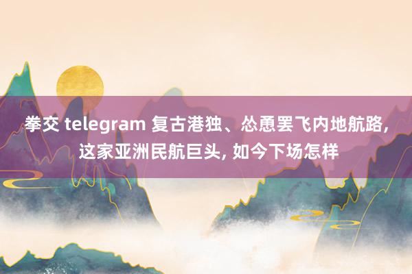 拳交 telegram 复古港独、怂恿罢飞内地航路， 这家亚洲民航巨头， 如今下场怎样