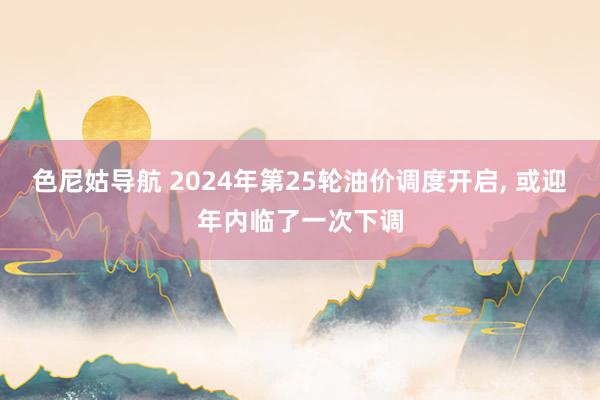 色尼姑导航 2024年第25轮油价调度开启, 或迎年内临了一次下调