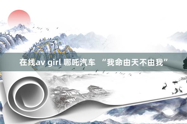 在线av girl 哪吒汽车  “我命由天不由我”