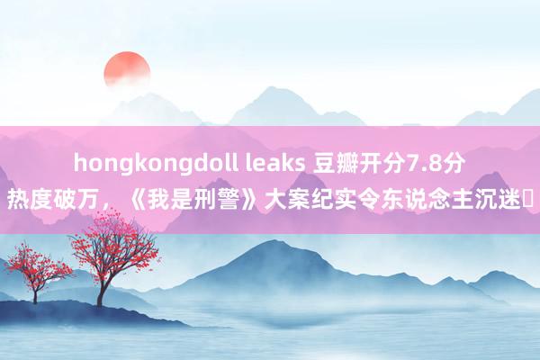 hongkongdoll leaks 豆瓣开分7.8分热度破万，《我是刑警》大案纪实令东说念主沉迷‌