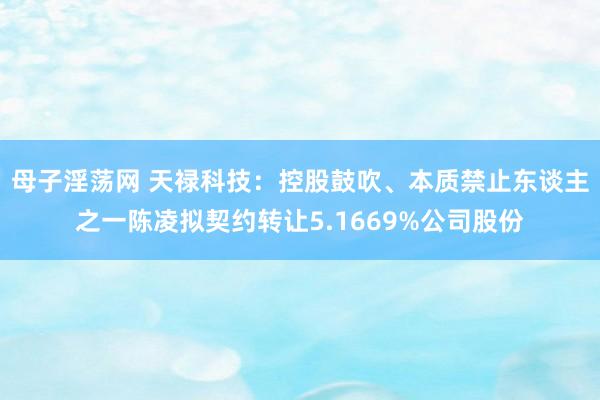 母子淫荡网 天禄科技：控股鼓吹、本质禁止东谈主之一陈凌拟契约转让5.1669%公司股份