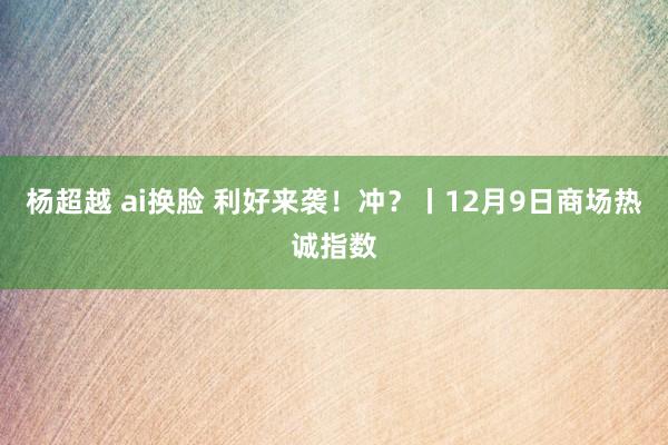 杨超越 ai换脸 利好来袭！冲？丨12月9日商场热诚指数