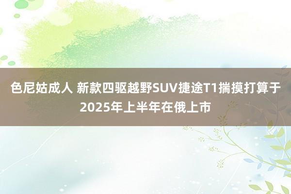 色尼姑成人 新款四驱越野SUV捷途T1揣摸打算于2025年上半年在俄上市