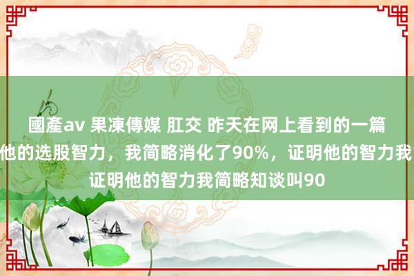 國產av 果凍傳媒 肛交 昨天在网上看到的一篇著作，说的是他的选股智力，我简略消化了90%，证明他的