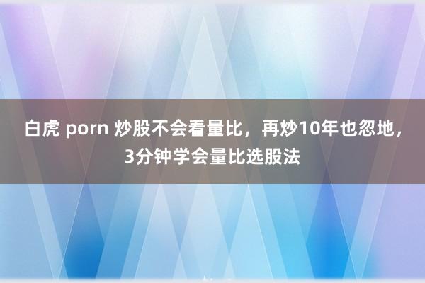 白虎 porn 炒股不会看量比，再炒10年也忽地，3分钟学会量比选股法