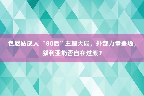 色尼姑成人 “80后”主理大局，外部力量登场，叙利亚能否自在过渡？