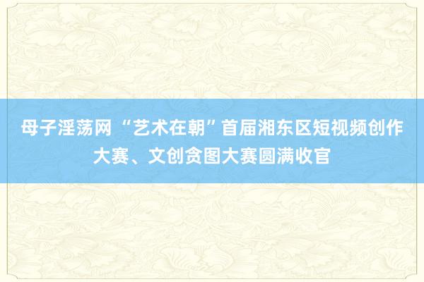 母子淫荡网 “艺术在朝”首届湘东区短视频创作大赛、文创贪图大赛圆满收官