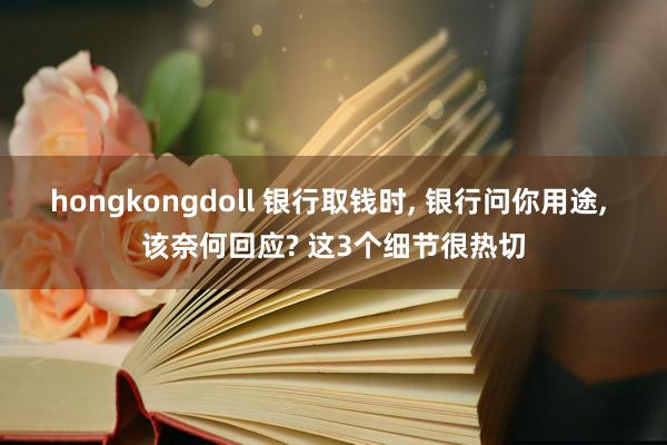 hongkongdoll 银行取钱时, 银行问你用途, 该奈何回应? 这3个细节很热切