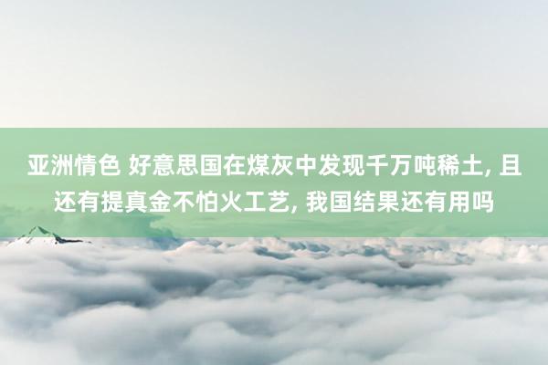 亚洲情色 好意思国在煤灰中发现千万吨稀土, 且还有提真金不怕火工艺, 我国结果还有用吗