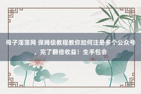 母子淫荡网 保姆级教程教你如何注册多个公众号，完了翻倍收益！生手包会