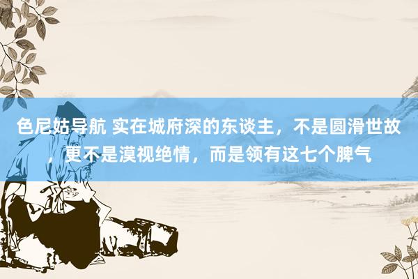 色尼姑导航 实在城府深的东谈主，不是圆滑世故，更不是漠视绝情，而是领有这七个脾气