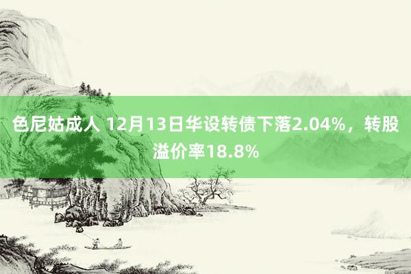 色尼姑成人 12月13日华设转债下落2.04%，转股溢价率18.8%