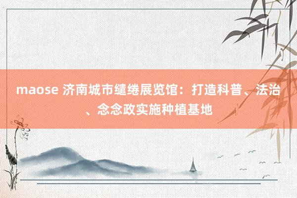 maose 济南城市缱绻展览馆：打造科普、法治、念念政实施种植基地