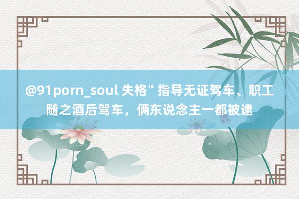 @91porn_soul 失格”指导无证驾车、职工随之酒后驾车，俩东说念主一都被逮