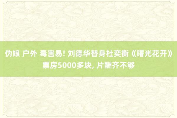 伪娘 户外 毒害易! 刘德华替身杜奕衡《曙光花开》票房5000多块， 片酬齐不够