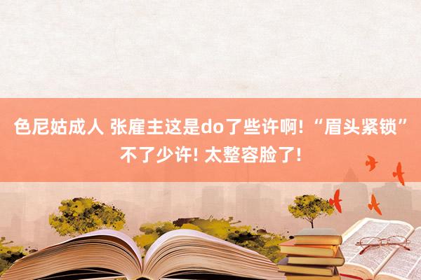 色尼姑成人 张雇主这是do了些许啊! “眉头紧锁”不了少许! 太整容脸了!