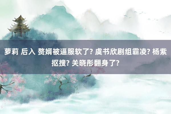 萝莉 后入 赘婿被逼服软了? 虞书欣剧组霸凌? 杨紫抠搜? 关晓彤翻身了?