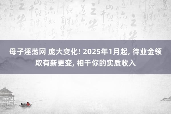 母子淫荡网 庞大变化! 2025年1月起， 待业金领取有新更变， 相干你的实质收入