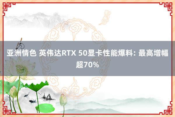 亚洲情色 英伟达RTX 50显卡性能爆料: 最高增幅超70%