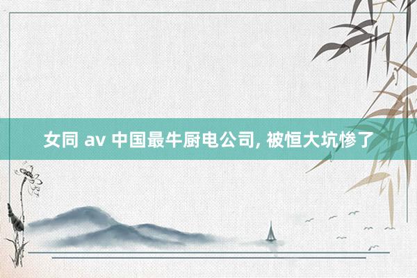 女同 av 中国最牛厨电公司， 被恒大坑惨了