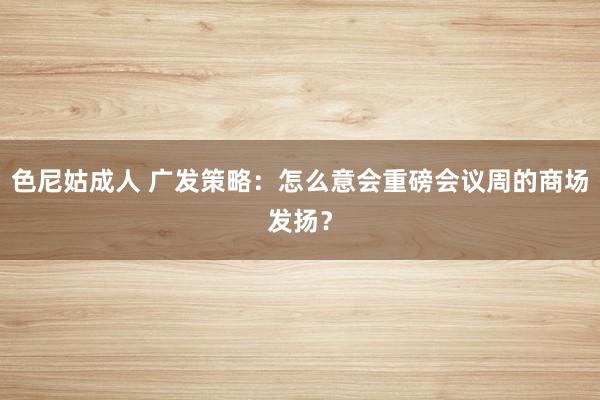 色尼姑成人 广发策略：怎么意会重磅会议周的商场发扬？