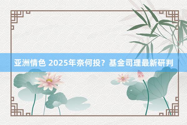 亚洲情色 2025年奈何投？基金司理最新研判