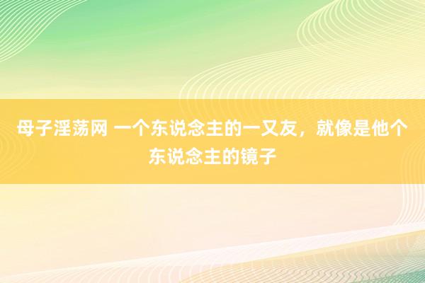 母子淫荡网 一个东说念主的一又友，就像是他个东说念主的镜子