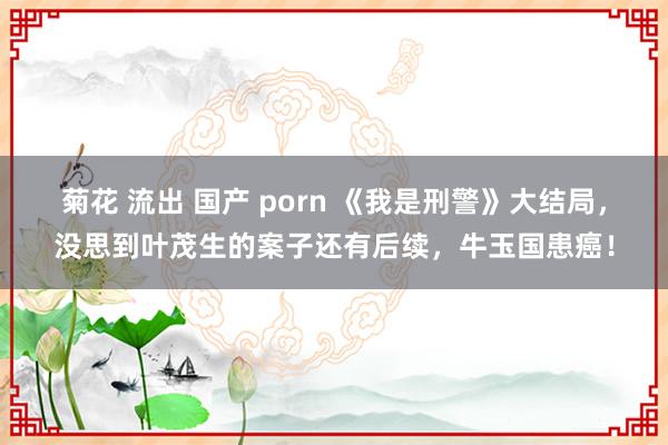 菊花 流出 国产 porn 《我是刑警》大结局，没思到叶茂生的案子还有后续，牛玉国患癌！