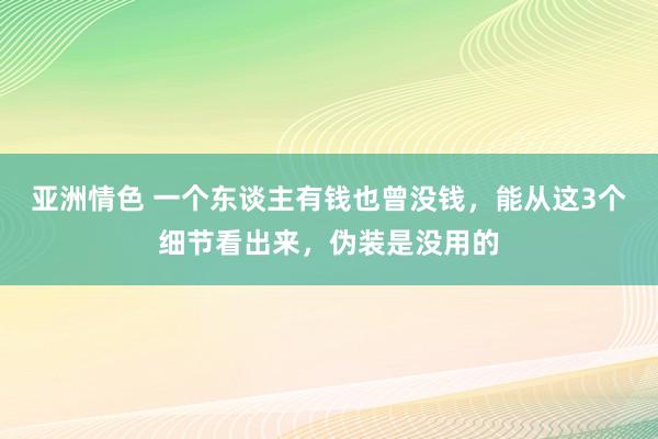 亚洲情色 一个东谈主有钱也曾没钱，能从这3个细节看出来，伪装是没用的